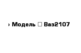  › Модель ­ Ваз2107